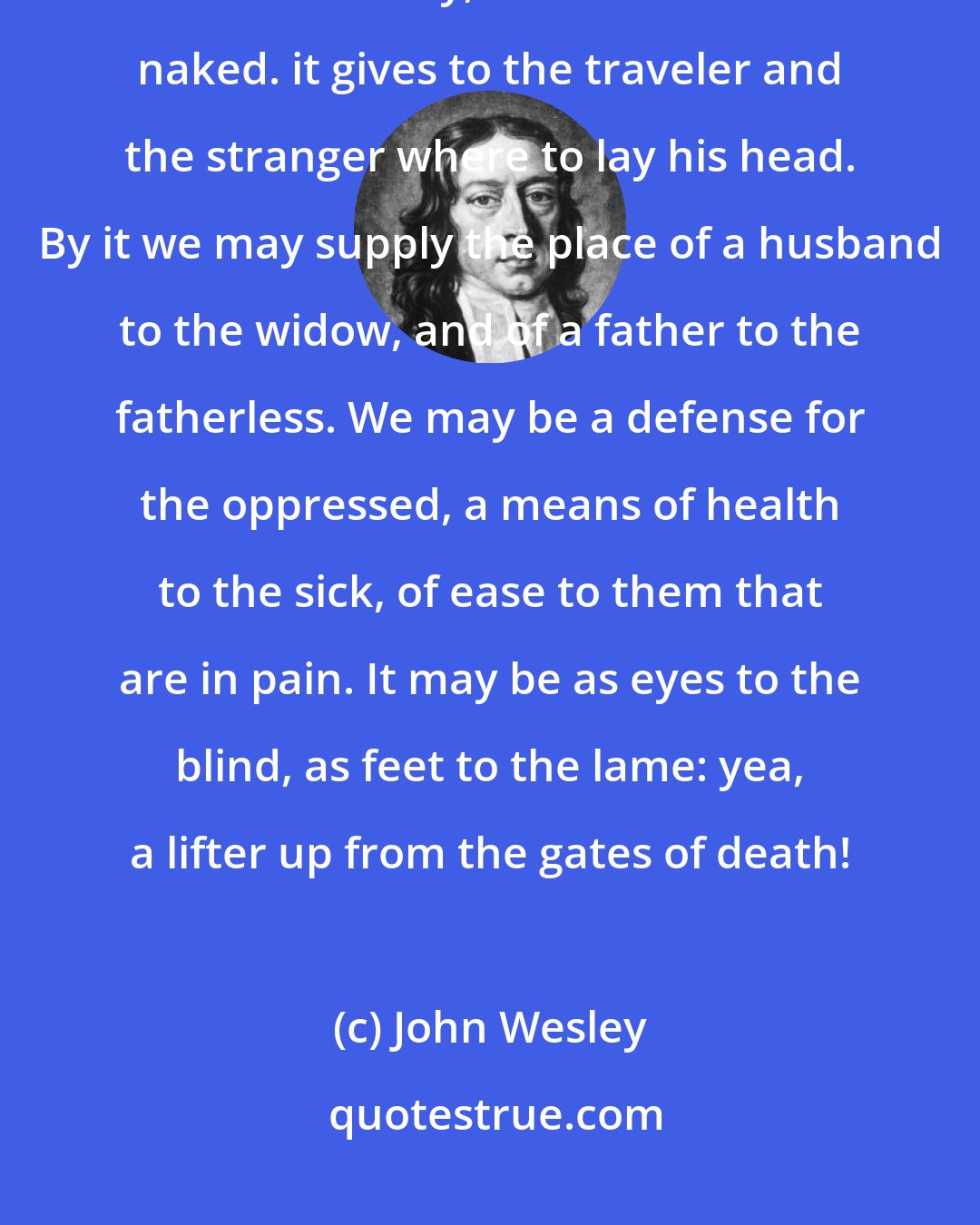 John Wesley: In the hands of [God's] children, it is food for the hungry, drink for the thirsty, raiment for the naked. it gives to the traveler and the stranger where to lay his head. By it we may supply the place of a husband to the widow, and of a father to the fatherless. We may be a defense for the oppressed, a means of health to the sick, of ease to them that are in pain. It may be as eyes to the blind, as feet to the lame: yea, a lifter up from the gates of death!