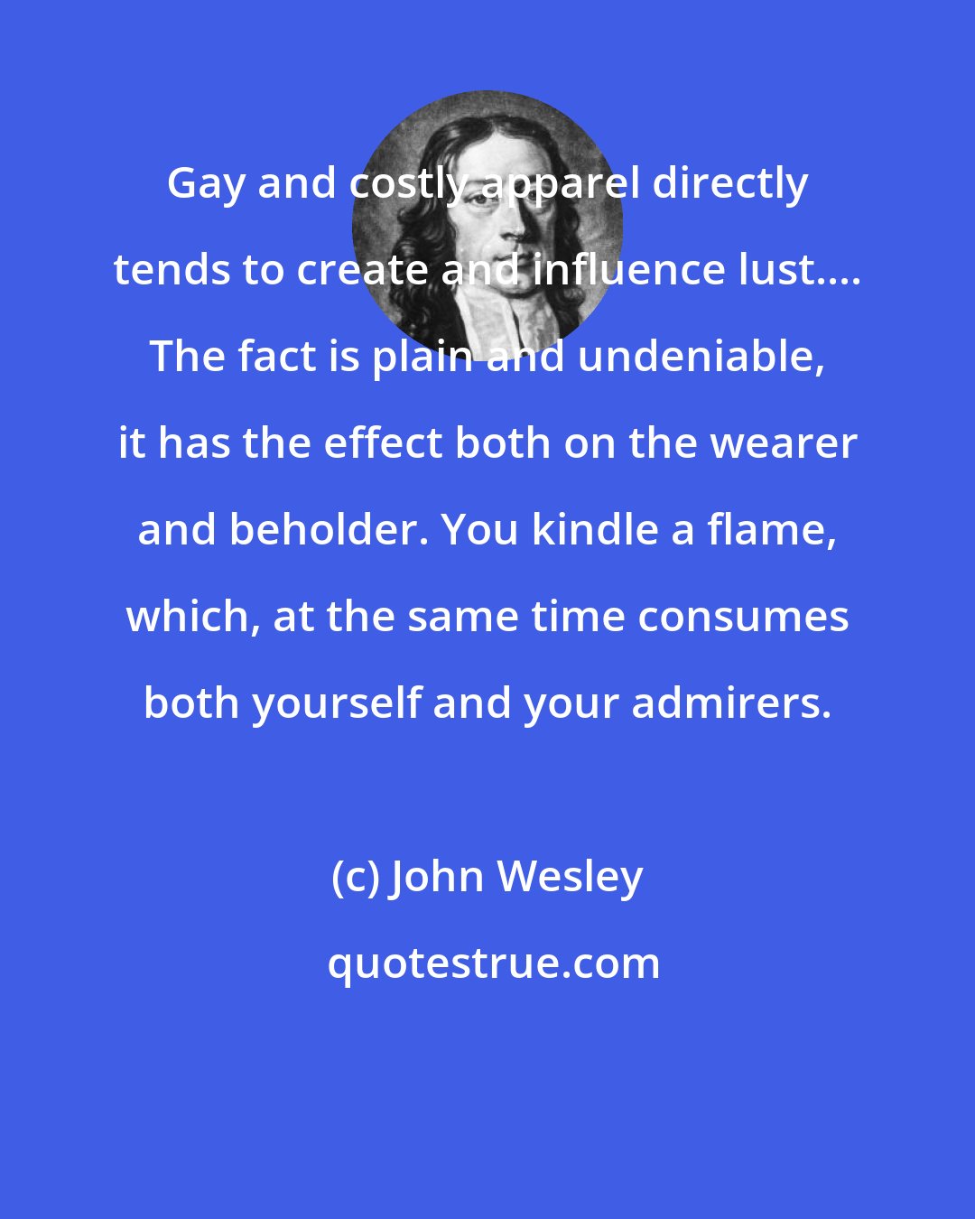 John Wesley: Gay and costly apparel directly tends to create and influence lust.... The fact is plain and undeniable, it has the effect both on the wearer and beholder. You kindle a flame, which, at the same time consumes both yourself and your admirers.