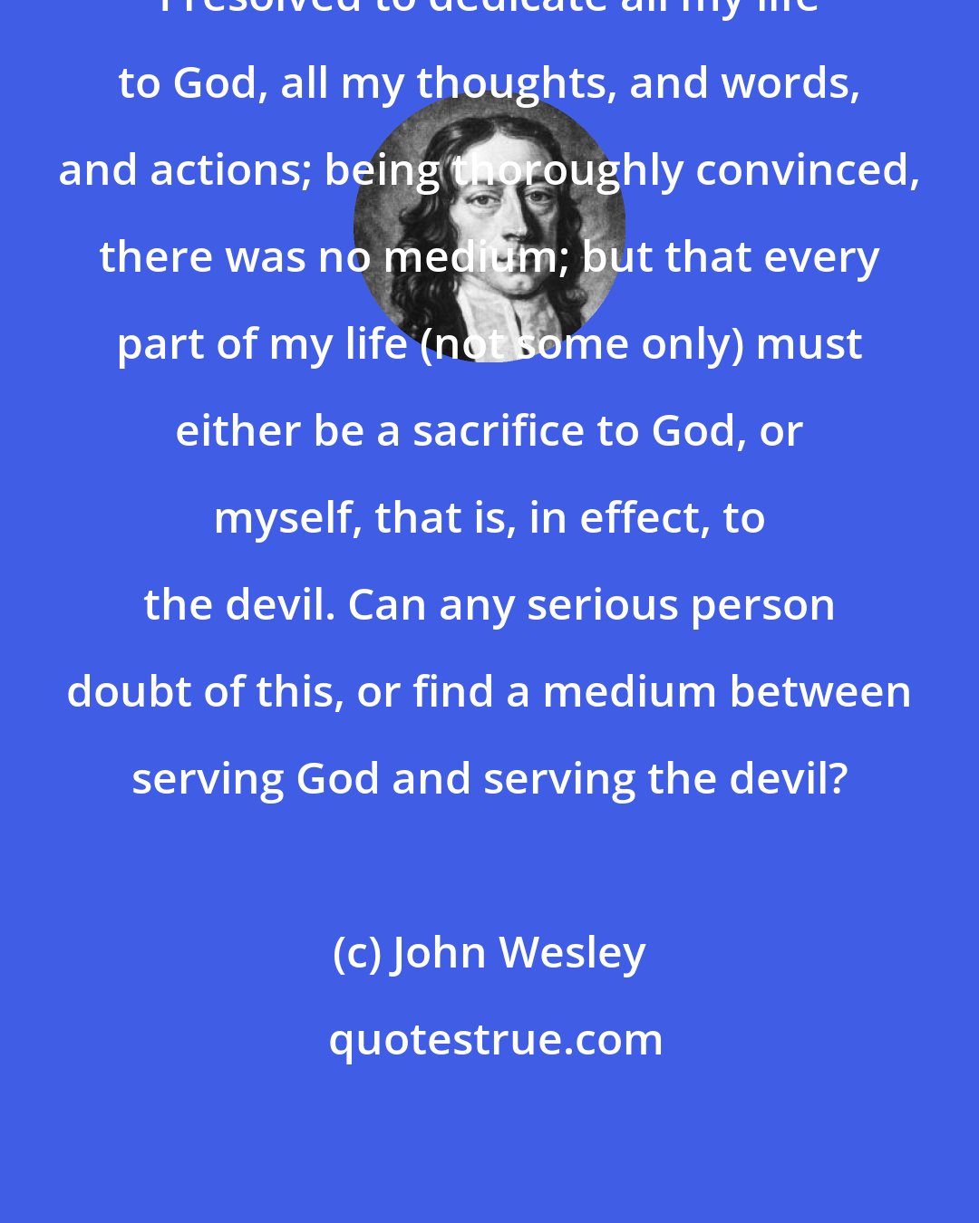 John Wesley: I resolved to dedicate all my life to God, all my thoughts, and words, and actions; being thoroughly convinced, there was no medium; but that every part of my life (not some only) must either be a sacrifice to God, or myself, that is, in effect, to the devil. Can any serious person doubt of this, or find a medium between serving God and serving the devil?