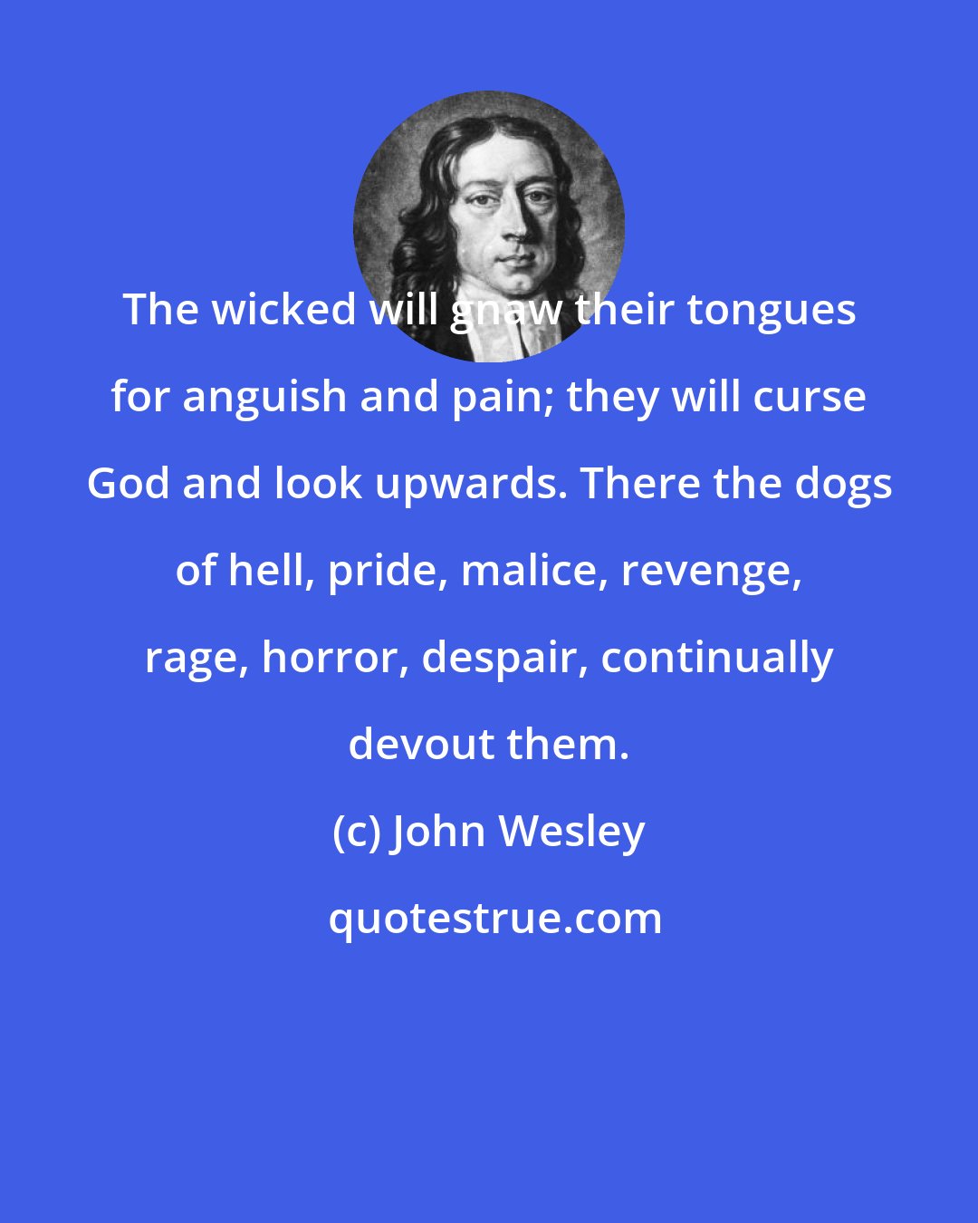 John Wesley: The wicked will gnaw their tongues for anguish and pain; they will curse God and look upwards. There the dogs of hell, pride, malice, revenge, rage, horror, despair, continually devout them.