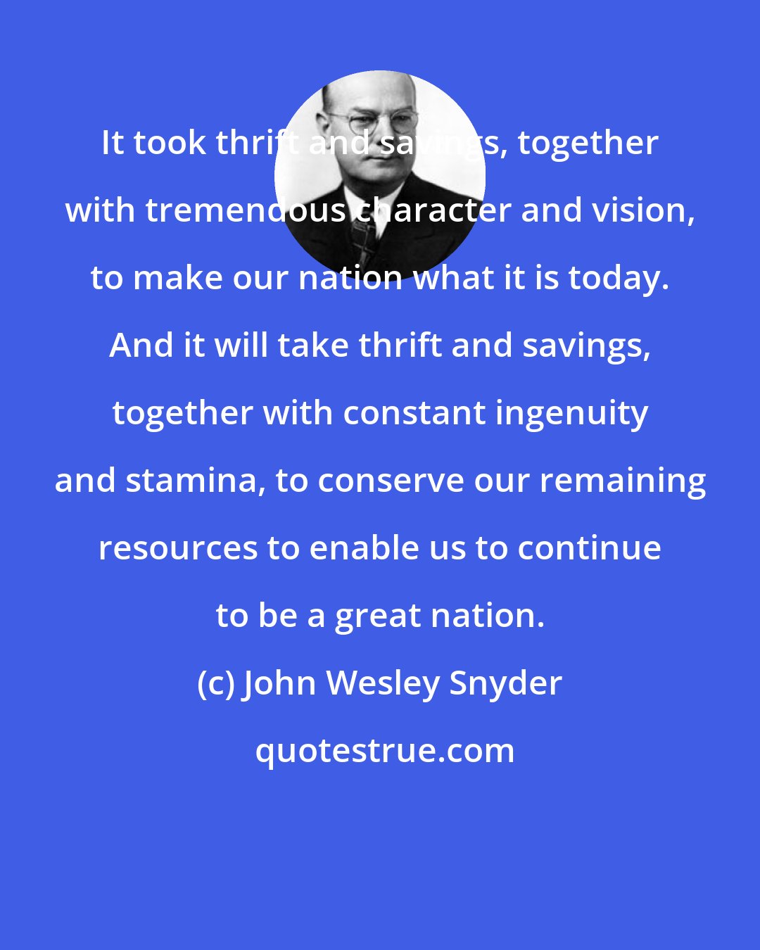 John Wesley Snyder: It took thrift and savings, together with tremendous character and vision, to make our nation what it is today. And it will take thrift and savings, together with constant ingenuity and stamina, to conserve our remaining resources to enable us to continue to be a great nation.