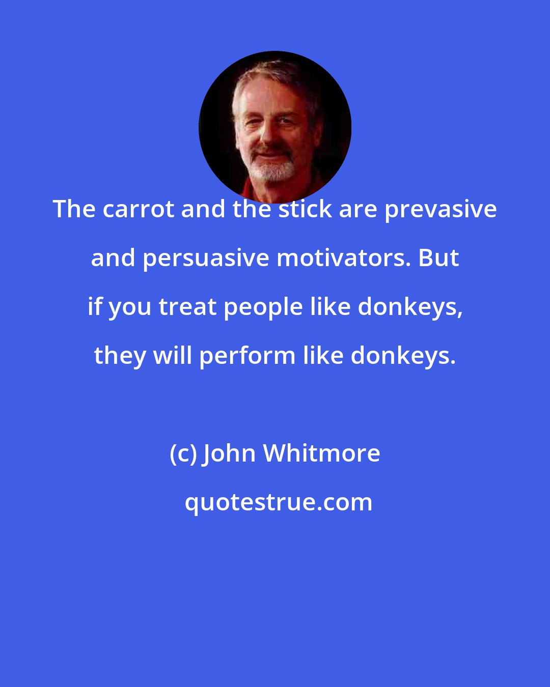 John Whitmore: The carrot and the stick are prevasive and persuasive motivators. But if you treat people like donkeys, they will perform like donkeys.