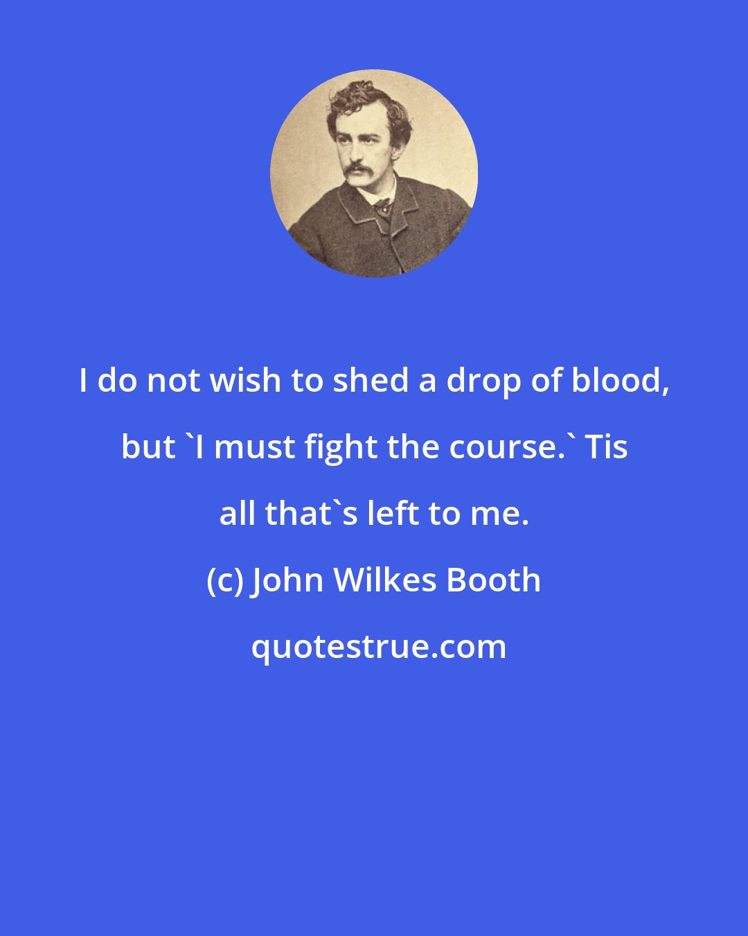 John Wilkes Booth: I do not wish to shed a drop of blood, but 'I must fight the course.' Tis all that's left to me.