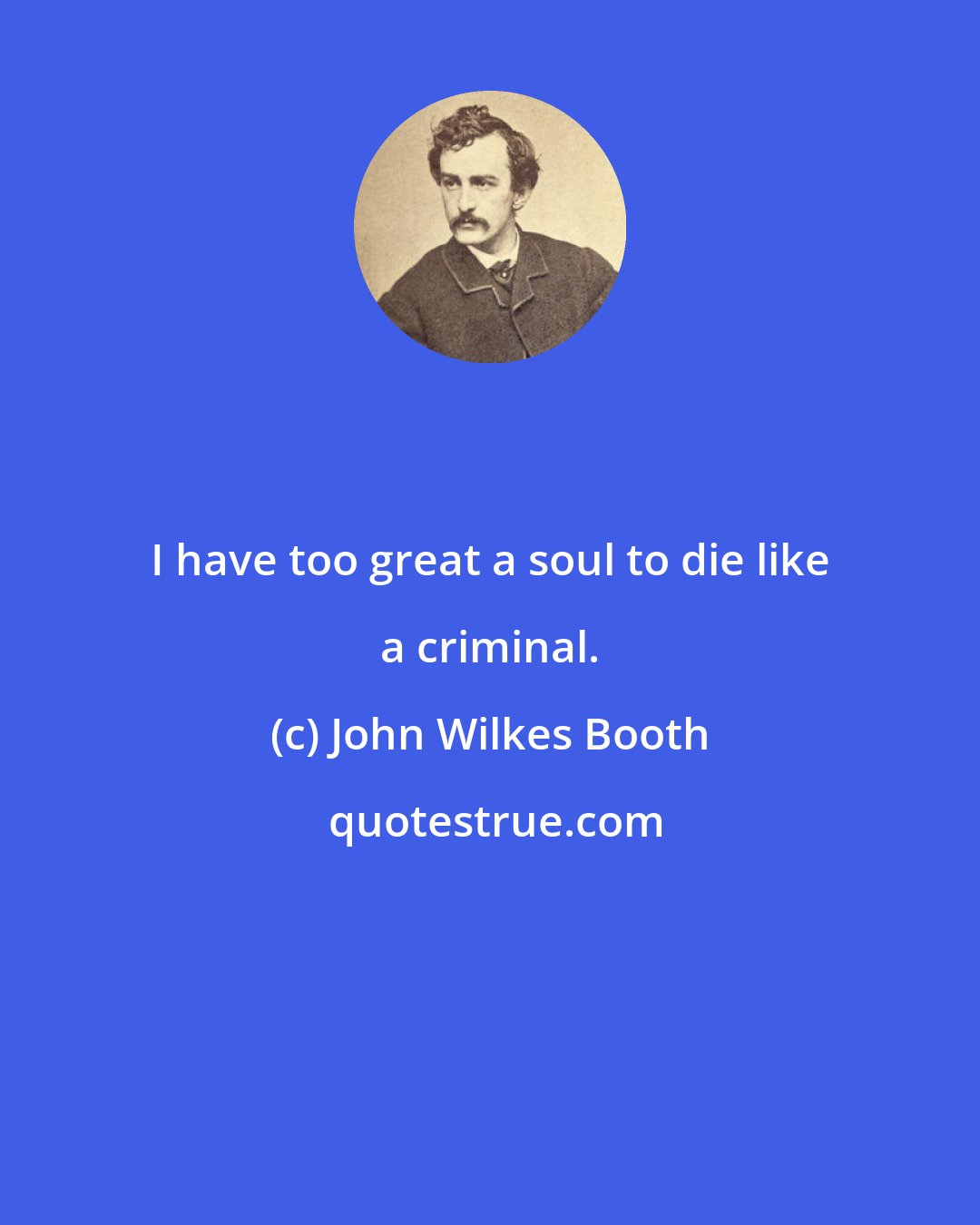 John Wilkes Booth: I have too great a soul to die like a criminal.