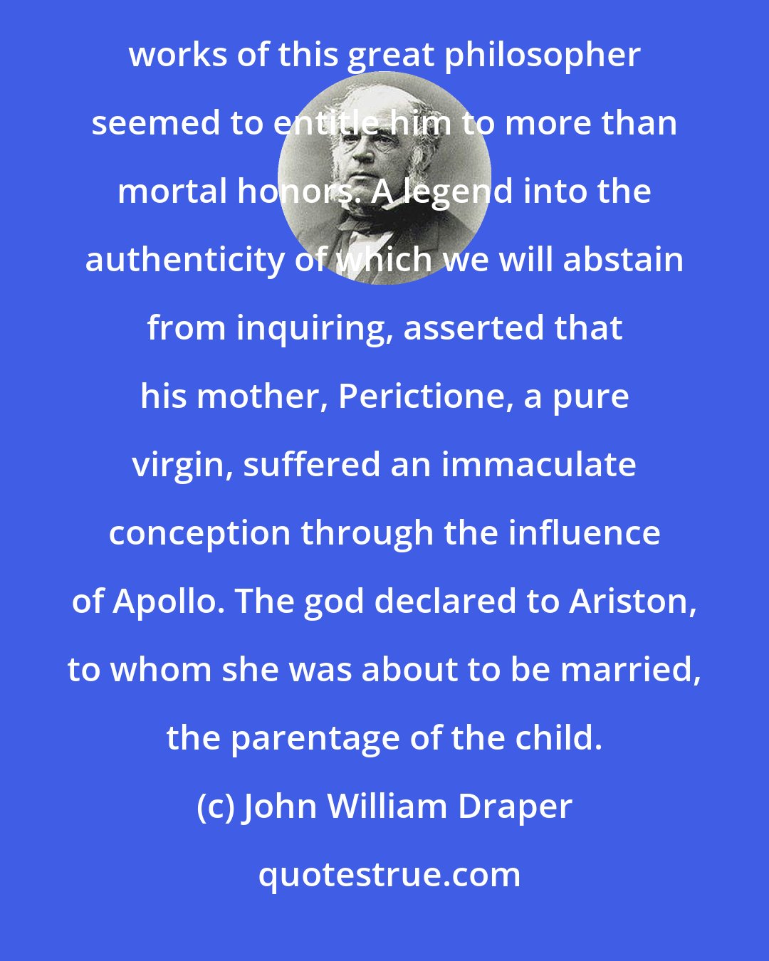 John William Draper: Antiquity was often delighted to cast a halo of mythical glory around its illustrious names. The immortal works of this great philosopher seemed to entitle him to more than mortal honors. A legend into the authenticity of which we will abstain from inquiring, asserted that his mother, Perictione, a pure virgin, suffered an immaculate conception through the influence of Apollo. The god declared to Ariston, to whom she was about to be married, the parentage of the child.
