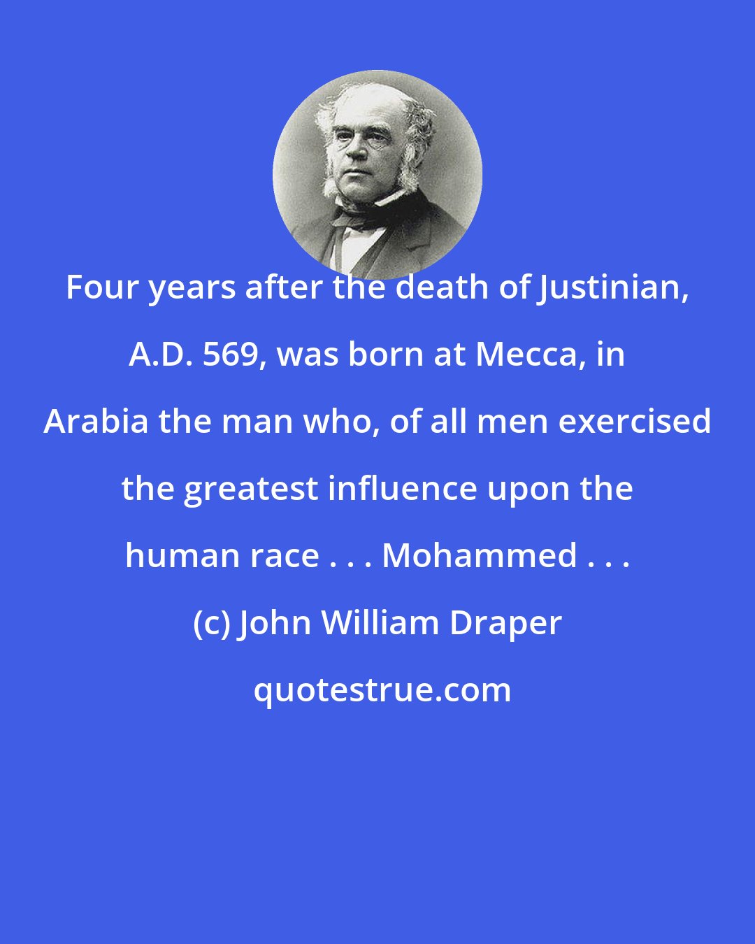 John William Draper: Four years after the death of Justinian, A.D. 569, was born at Mecca, in Arabia the man who, of all men exercised the greatest influence upon the human race . . . Mohammed . . .