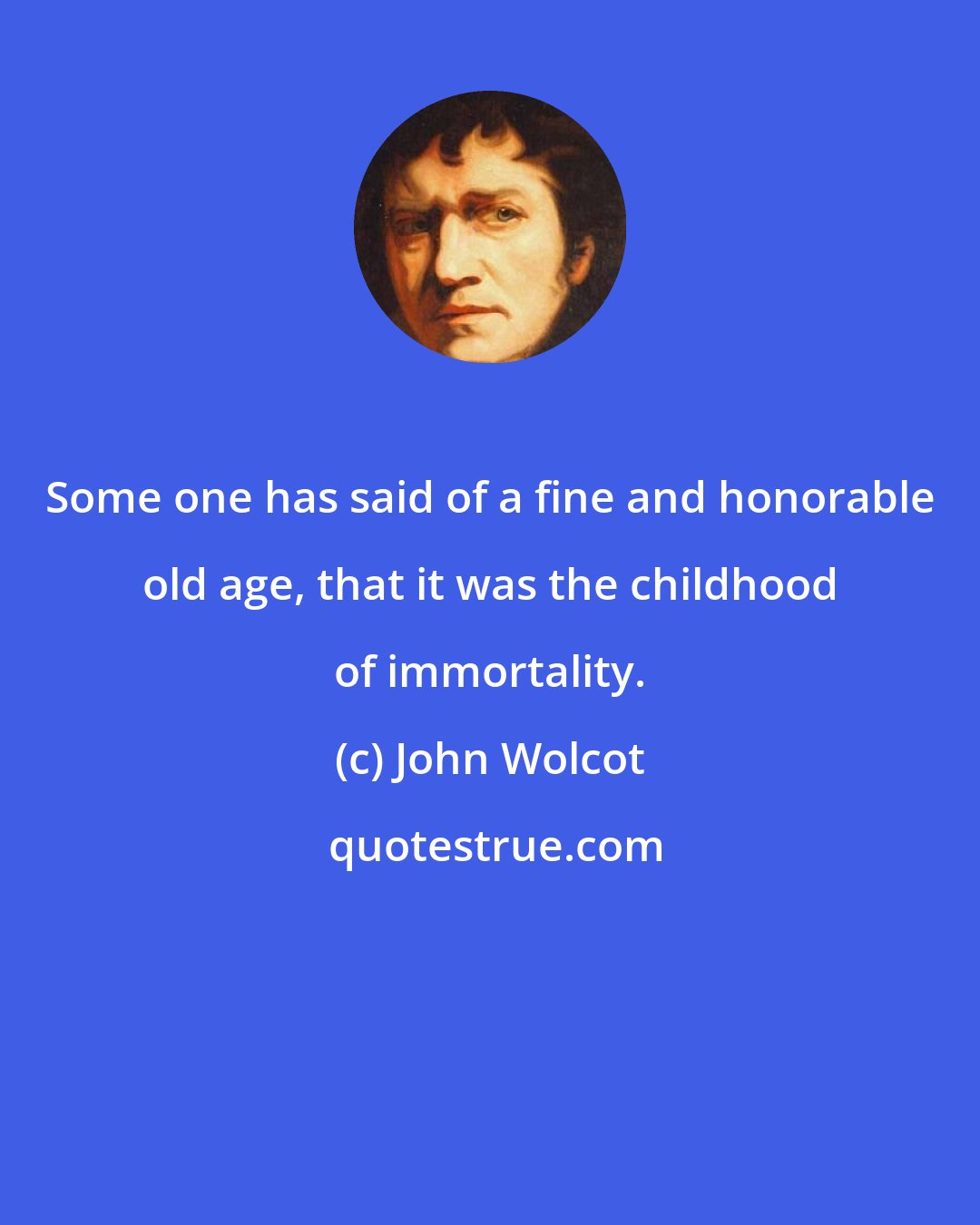 John Wolcot: Some one has said of a fine and honorable old age, that it was the childhood of immortality.