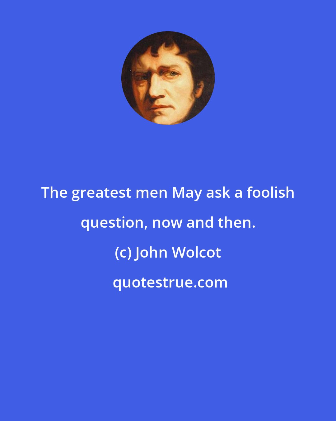John Wolcot: The greatest men May ask a foolish question, now and then.