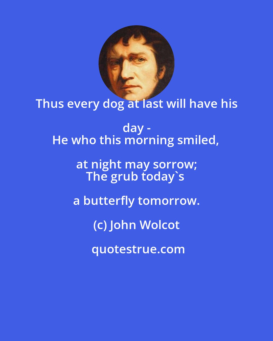 John Wolcot: Thus every dog at last will have his day - 
He who this morning smiled, at night may sorrow; 
The grub today's a butterfly tomorrow.