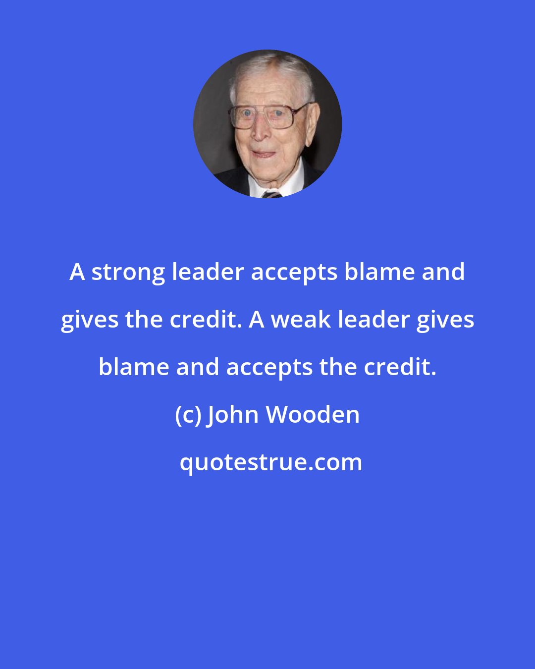 John Wooden: A strong leader accepts blame and gives the credit. A weak leader gives blame and accepts the credit.
