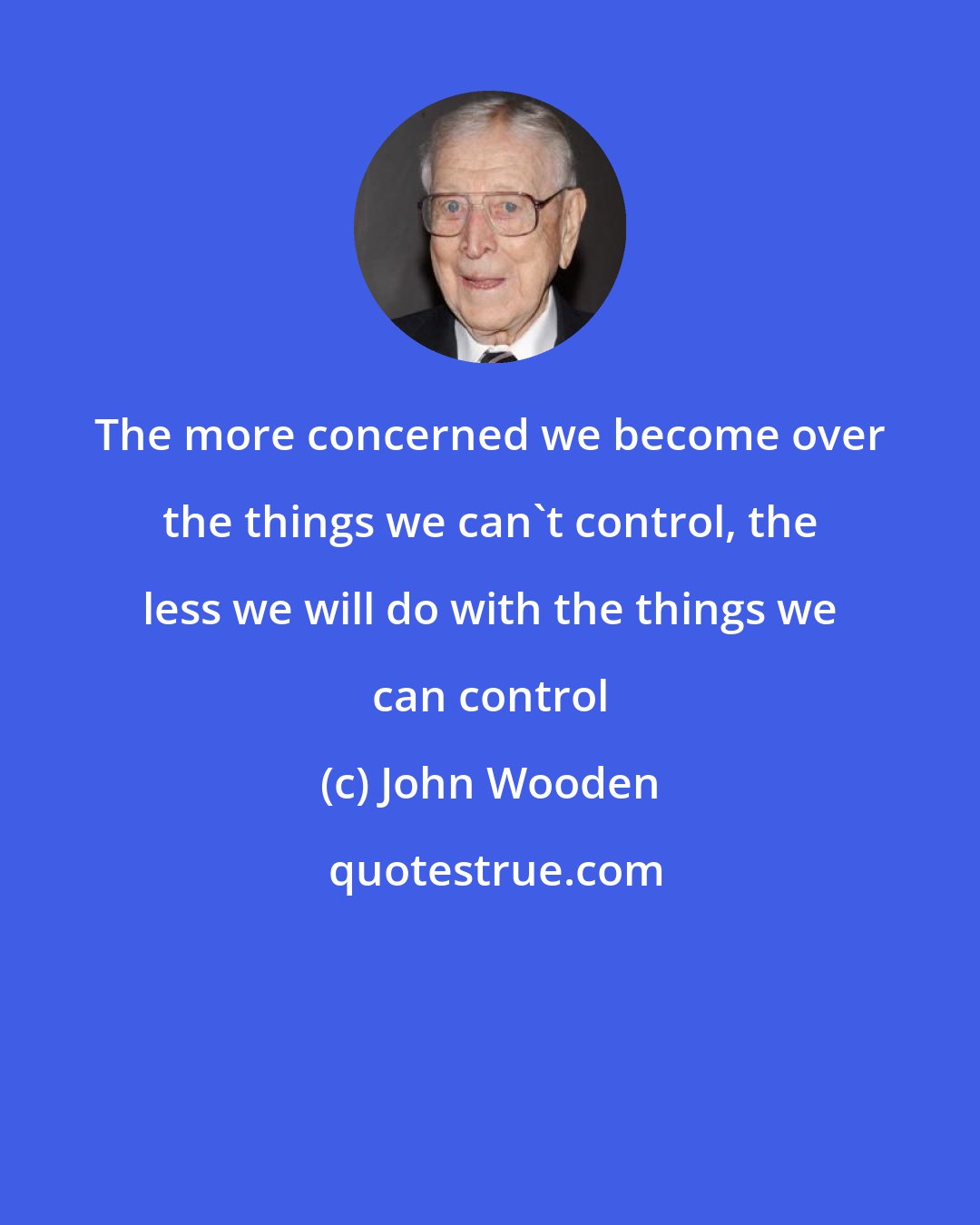 John Wooden: The more concerned we become over the things we can't control, the less we will do with the things we can control
