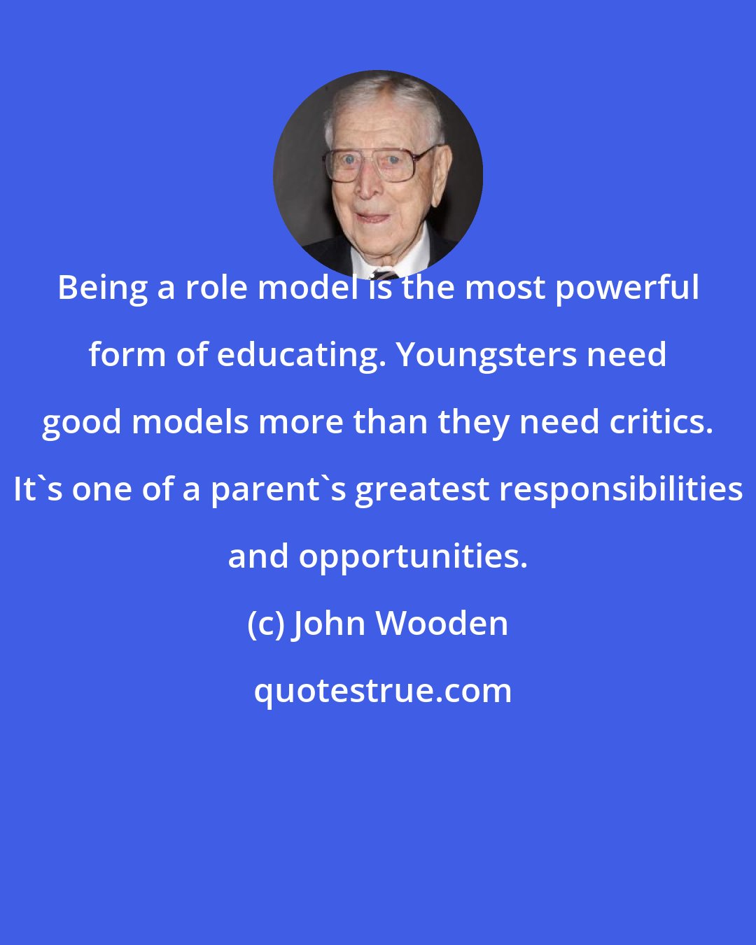 John Wooden: Being a role model is the most powerful form of educating. Youngsters need good models more than they need critics. It's one of a parent's greatest responsibilities and opportunities.