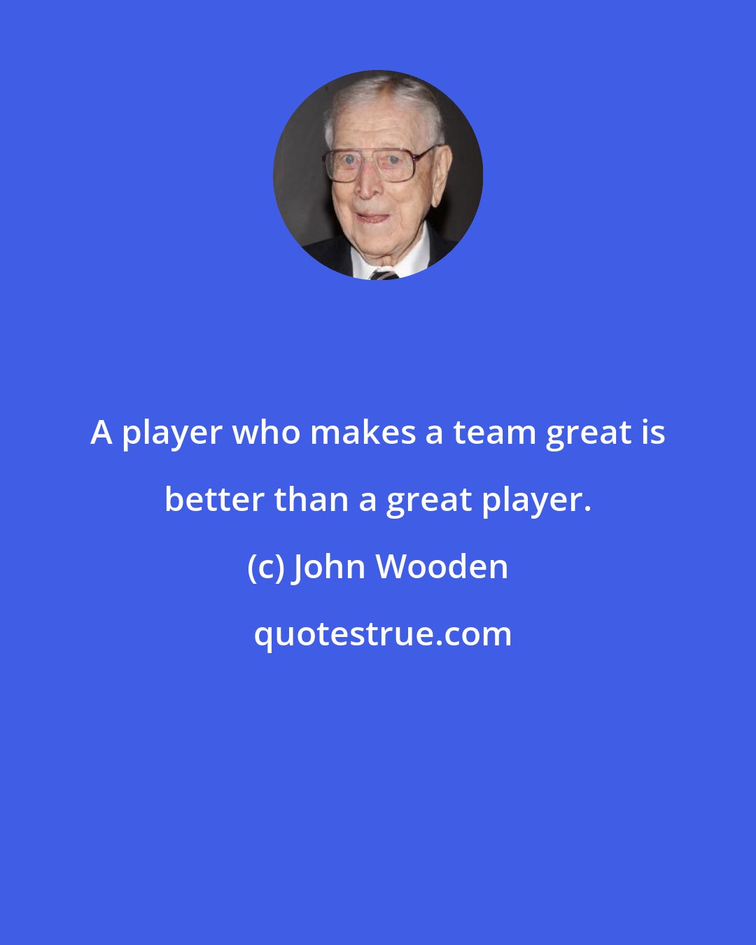John Wooden: A player who makes a team great is better than a great player.