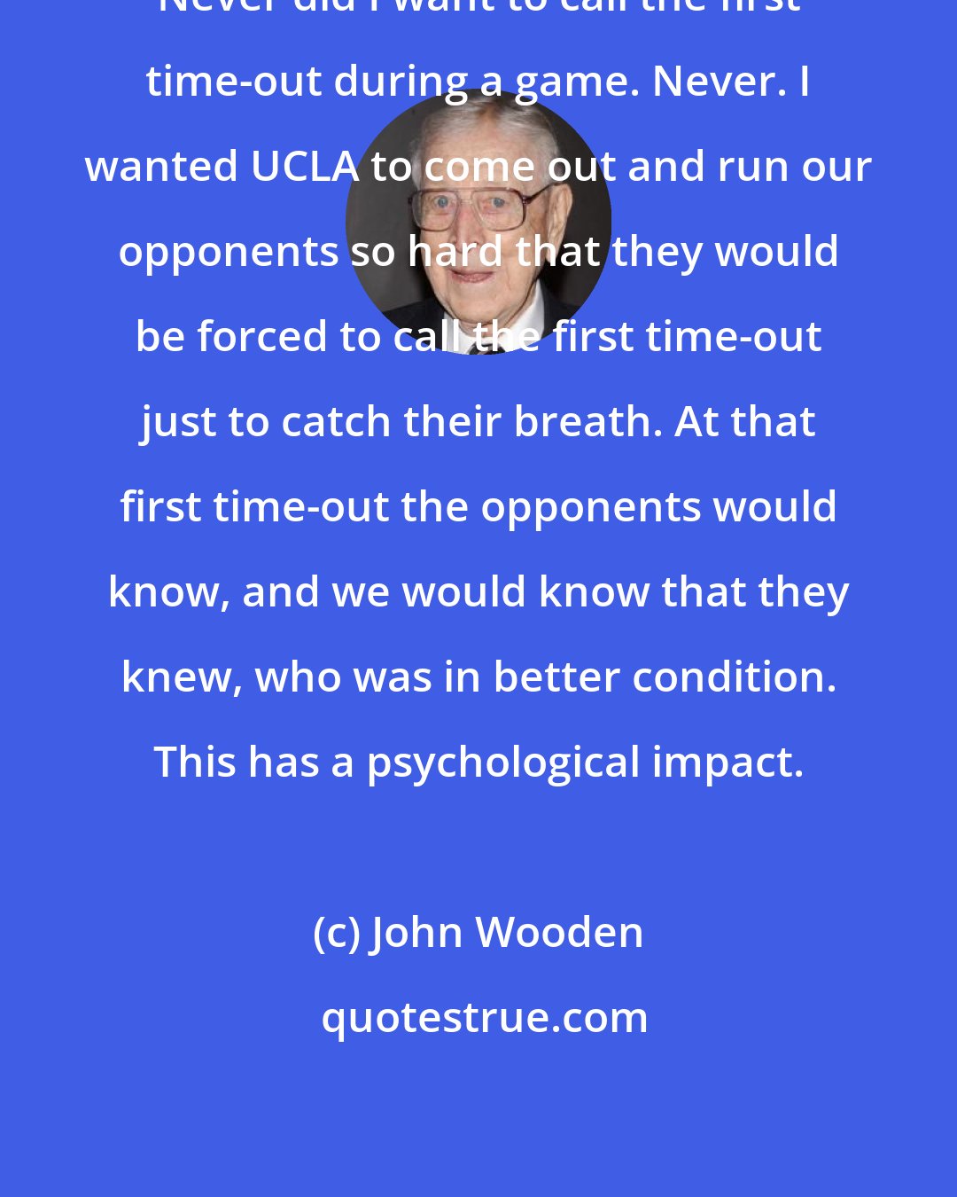 John Wooden: Never did I want to call the first time-out during a game. Never. I wanted UCLA to come out and run our opponents so hard that they would be forced to call the first time-out just to catch their breath. At that first time-out the opponents would know, and we would know that they knew, who was in better condition. This has a psychological impact.