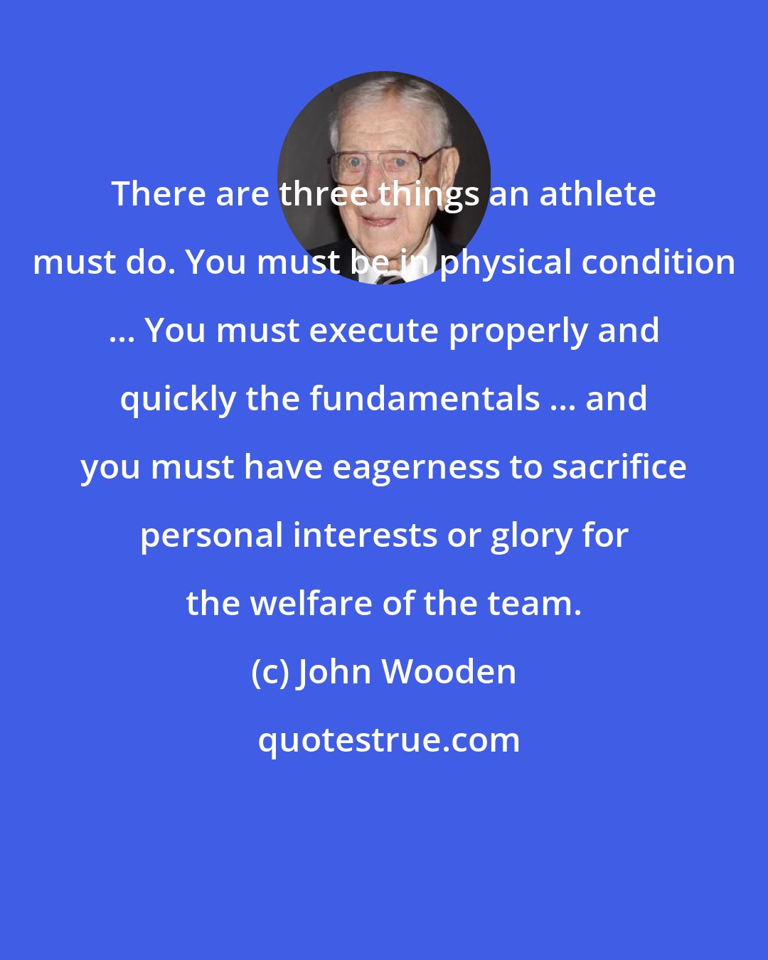 John Wooden: There are three things an athlete must do. You must be in physical condition ... You must execute properly and quickly the fundamentals ... and you must have eagerness to sacrifice personal interests or glory for the welfare of the team.