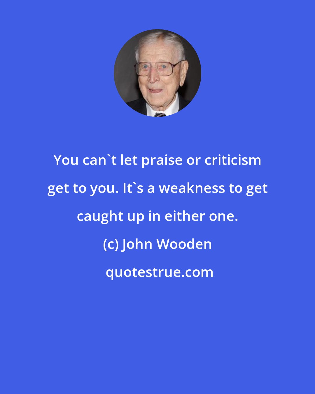 John Wooden: You can't let praise or criticism get to you. It's a weakness to get caught up in either one.