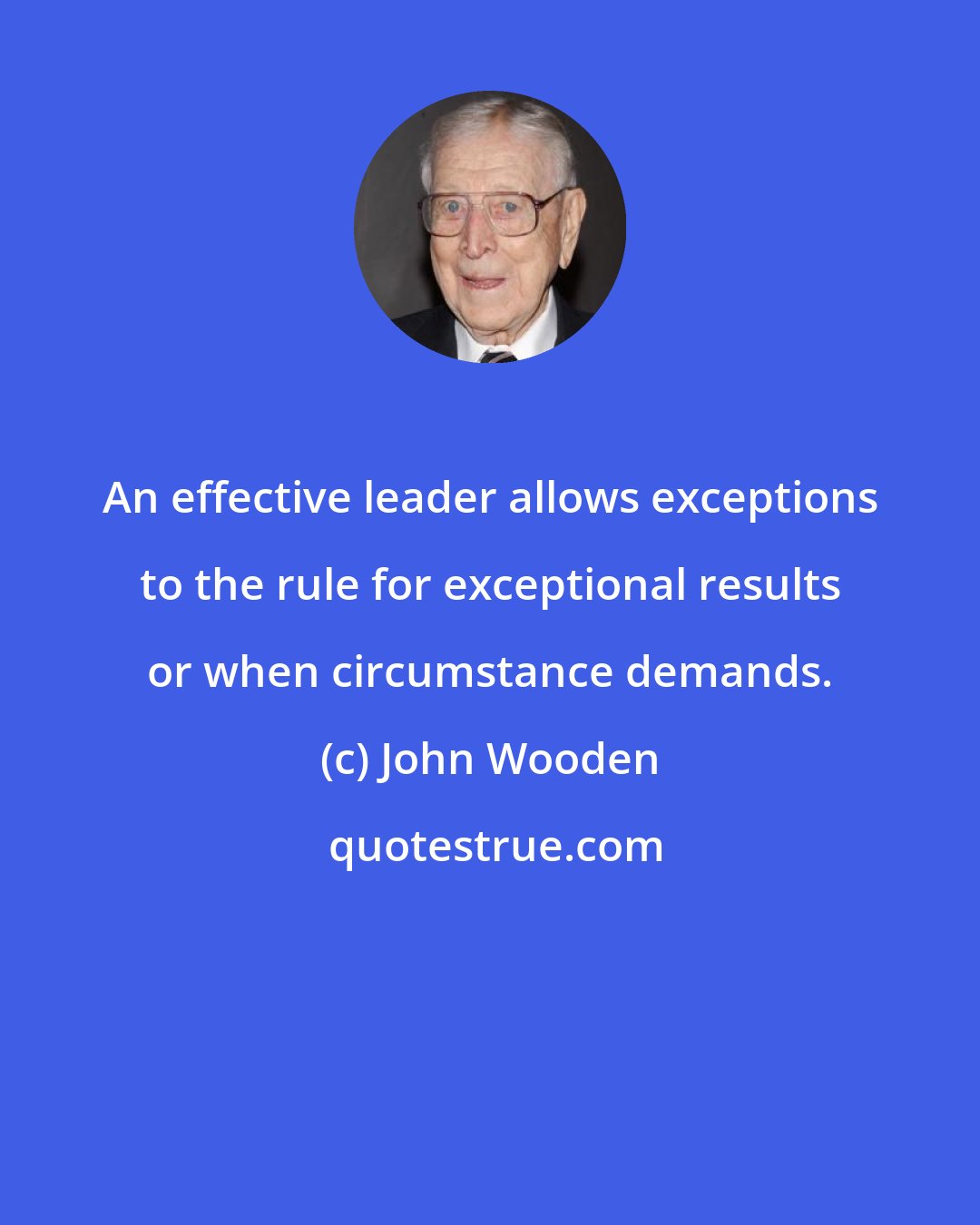 John Wooden: An effective leader allows exceptions to the rule for exceptional results or when circumstance demands.