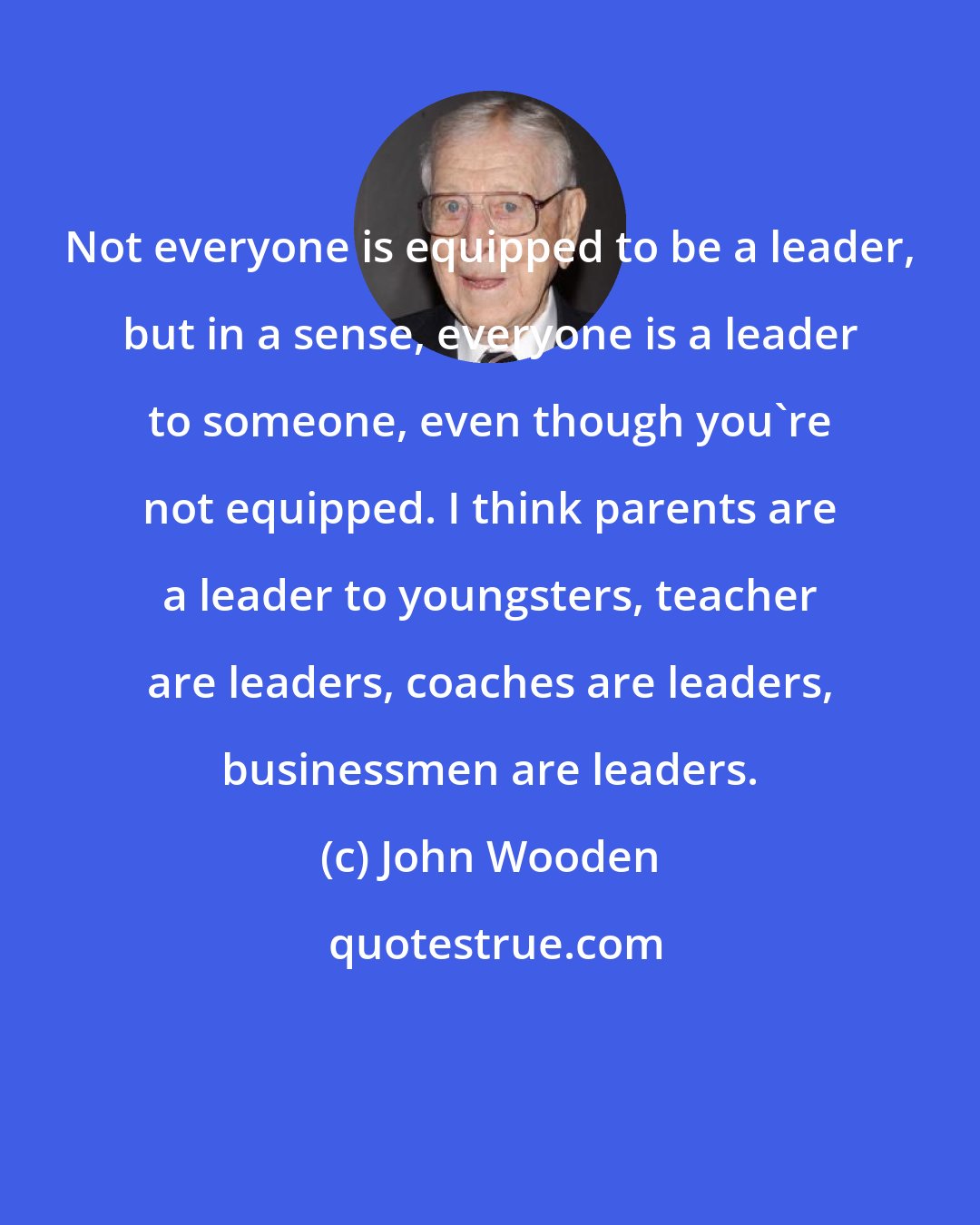 John Wooden: Not everyone is equipped to be a leader, but in a sense, everyone is a leader to someone, even though you're not equipped. I think parents are a leader to youngsters, teacher are leaders, coaches are leaders, businessmen are leaders.
