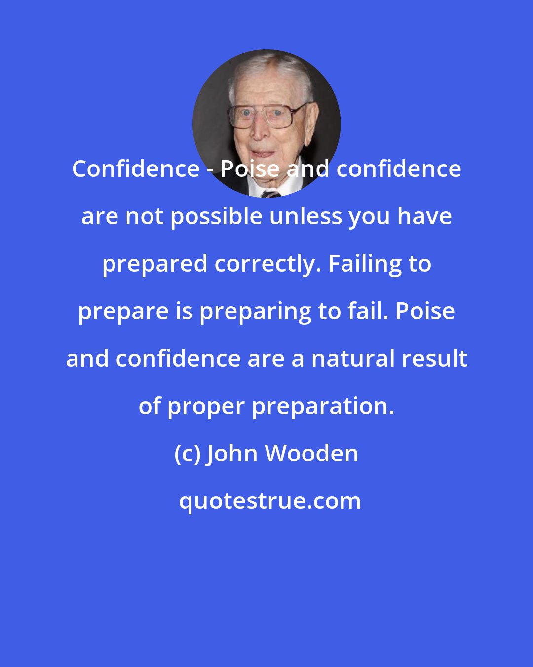 John Wooden: Confidence - Poise and confidence are not possible unless you have prepared correctly. Failing to prepare is preparing to fail. Poise and confidence are a natural result of proper preparation.