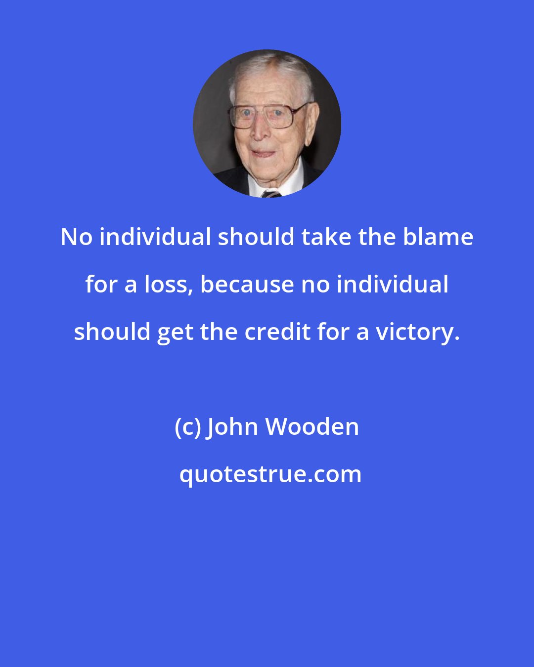 John Wooden: No individual should take the blame for a loss, because no individual should get the credit for a victory.