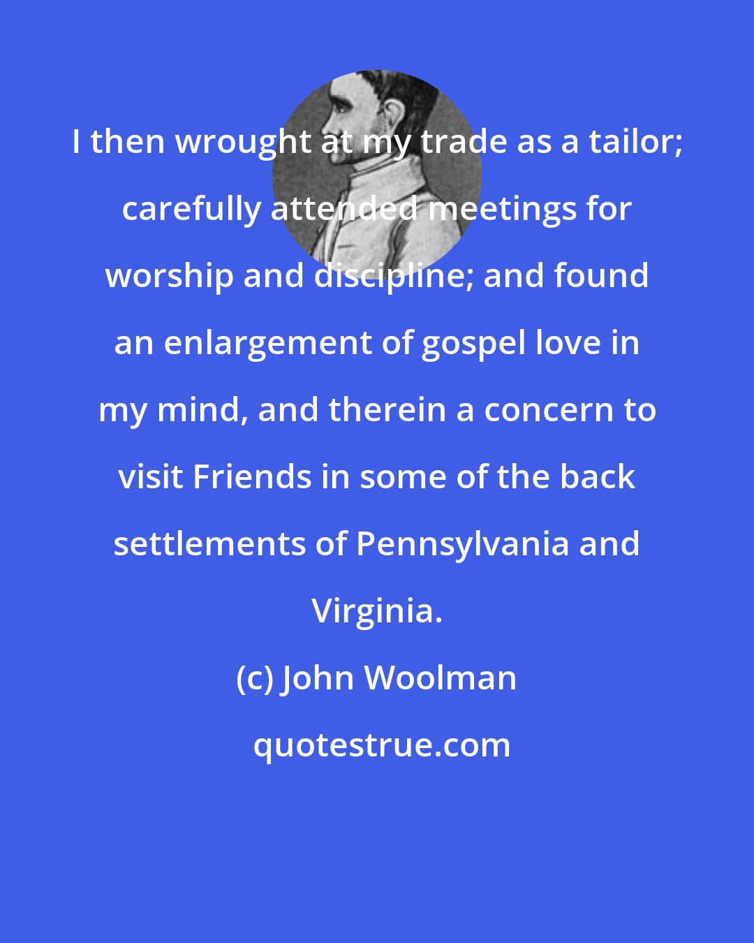 John Woolman: I then wrought at my trade as a tailor; carefully attended meetings for worship and discipline; and found an enlargement of gospel love in my mind, and therein a concern to visit Friends in some of the back settlements of Pennsylvania and Virginia.