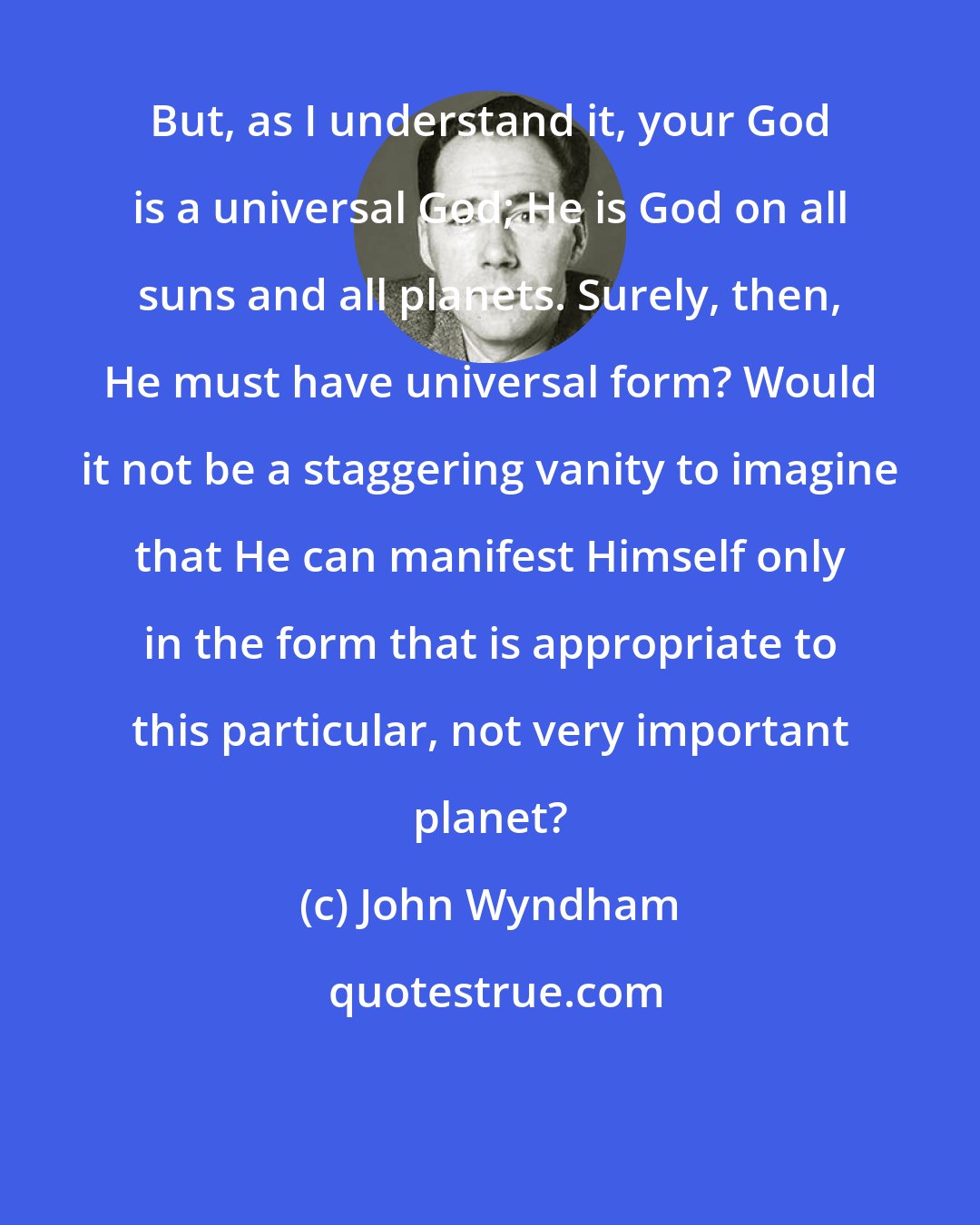 John Wyndham: But, as I understand it, your God is a universal God; He is God on all suns and all planets. Surely, then, He must have universal form? Would it not be a staggering vanity to imagine that He can manifest Himself only in the form that is appropriate to this particular, not very important planet?