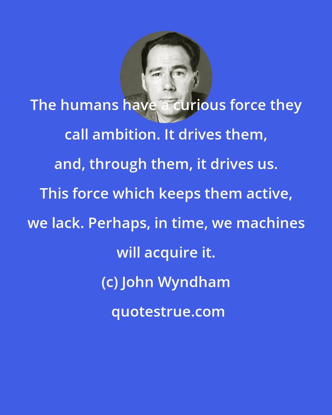 John Wyndham: The humans have a curious force they call ambition. It drives them, and, through them, it drives us. This force which keeps them active, we lack. Perhaps, in time, we machines will acquire it.