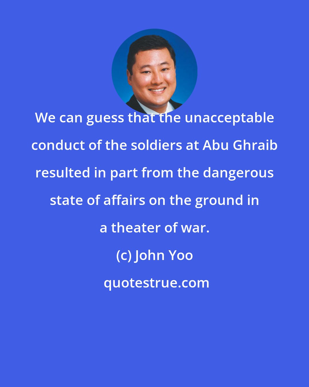 John Yoo: We can guess that the unacceptable conduct of the soldiers at Abu Ghraib resulted in part from the dangerous state of affairs on the ground in a theater of war.