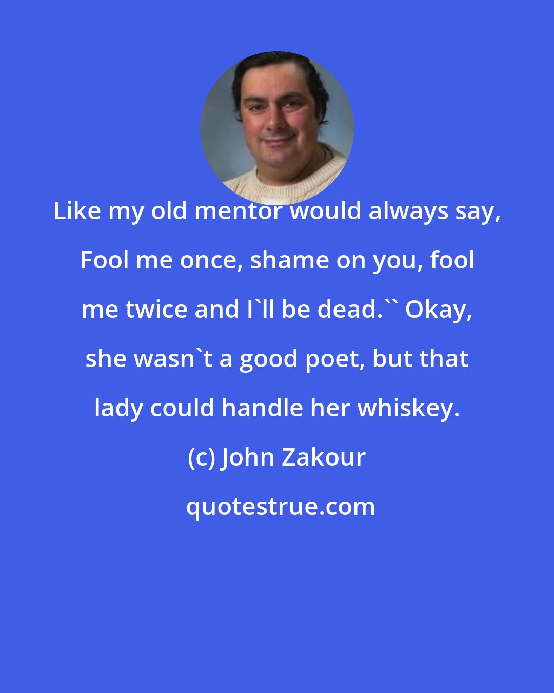 John Zakour: Like my old mentor would always say, Fool me once, shame on you, fool me twice and I'll be dead.'' Okay, she wasn't a good poet, but that lady could handle her whiskey.