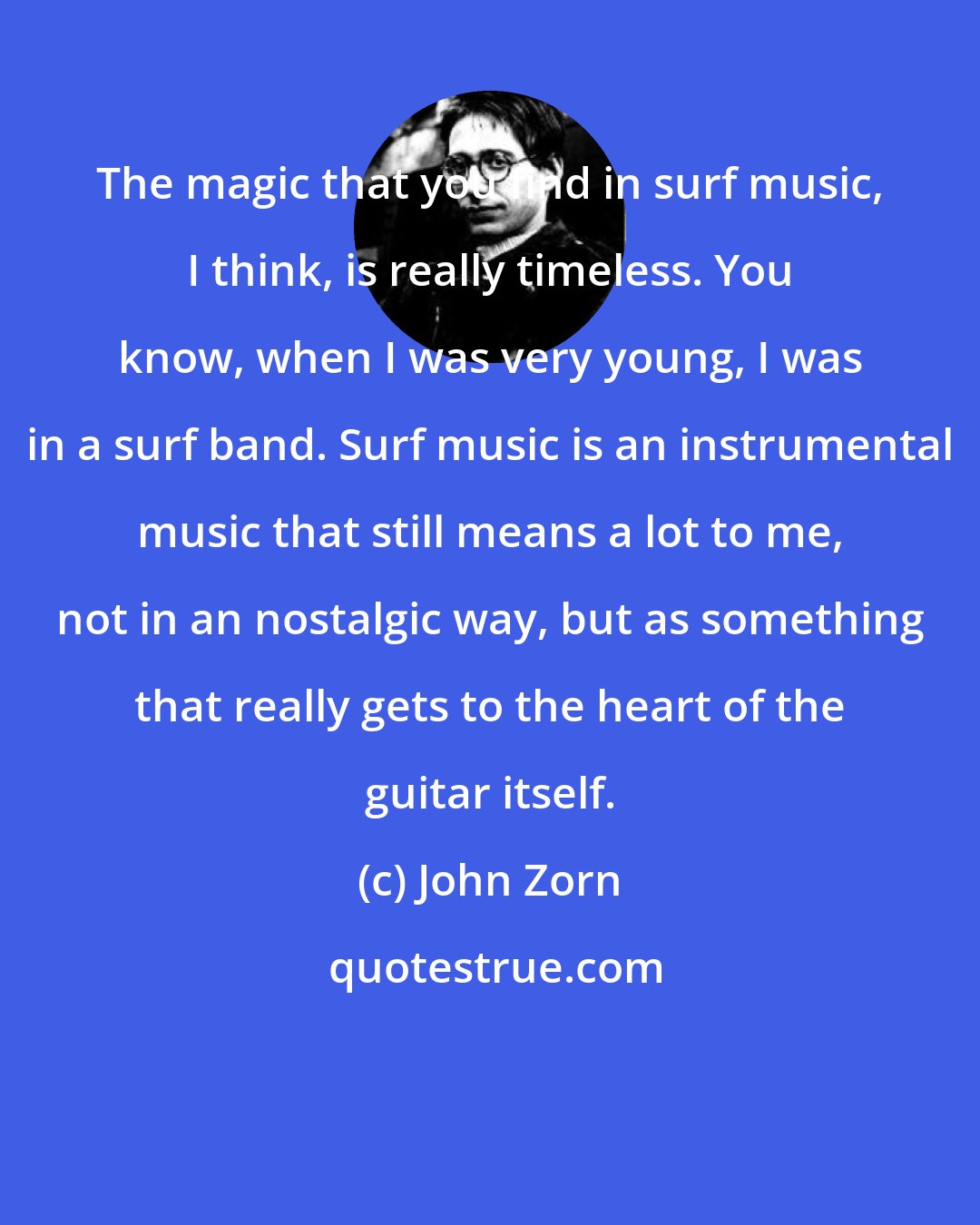 John Zorn: The magic that you find in surf music, I think, is really timeless. You know, when I was very young, I was in a surf band. Surf music is an instrumental music that still means a lot to me, not in an nostalgic way, but as something that really gets to the heart of the guitar itself.