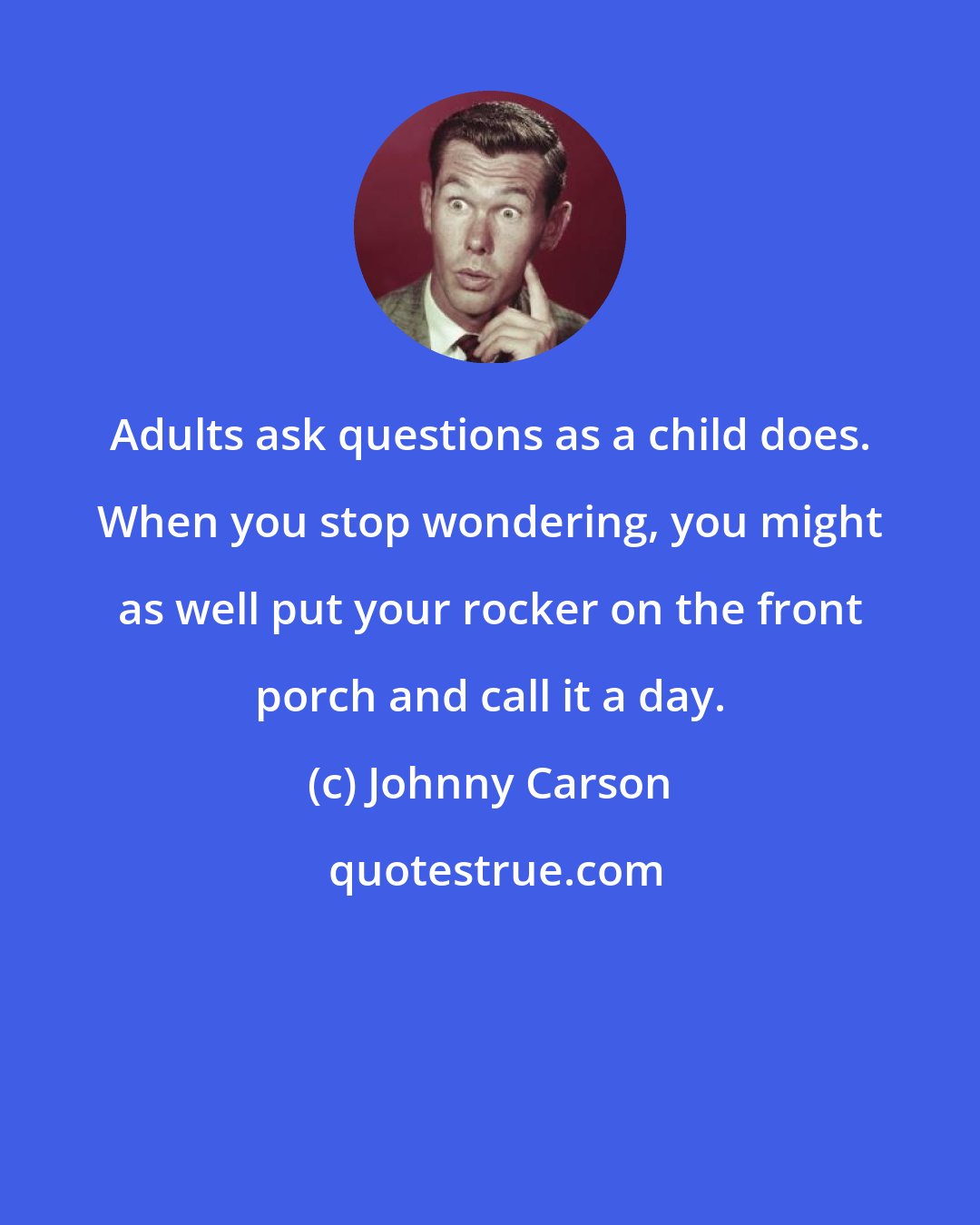 Johnny Carson: Adults ask questions as a child does. When you stop wondering, you might as well put your rocker on the front porch and call it a day.