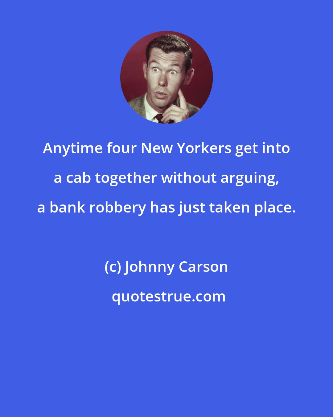 Johnny Carson: Anytime four New Yorkers get into a cab together without arguing, a bank robbery has just taken place.