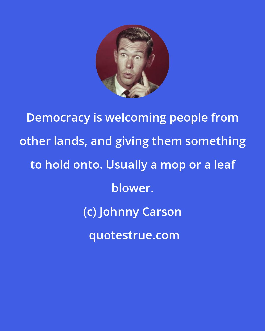 Johnny Carson: Democracy is welcoming people from other lands, and giving them something to hold onto. Usually a mop or a leaf blower.