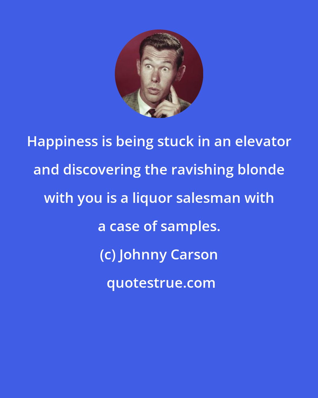 Johnny Carson: Happiness is being stuck in an elevator and discovering the ravishing blonde with you is a liquor salesman with a case of samples.