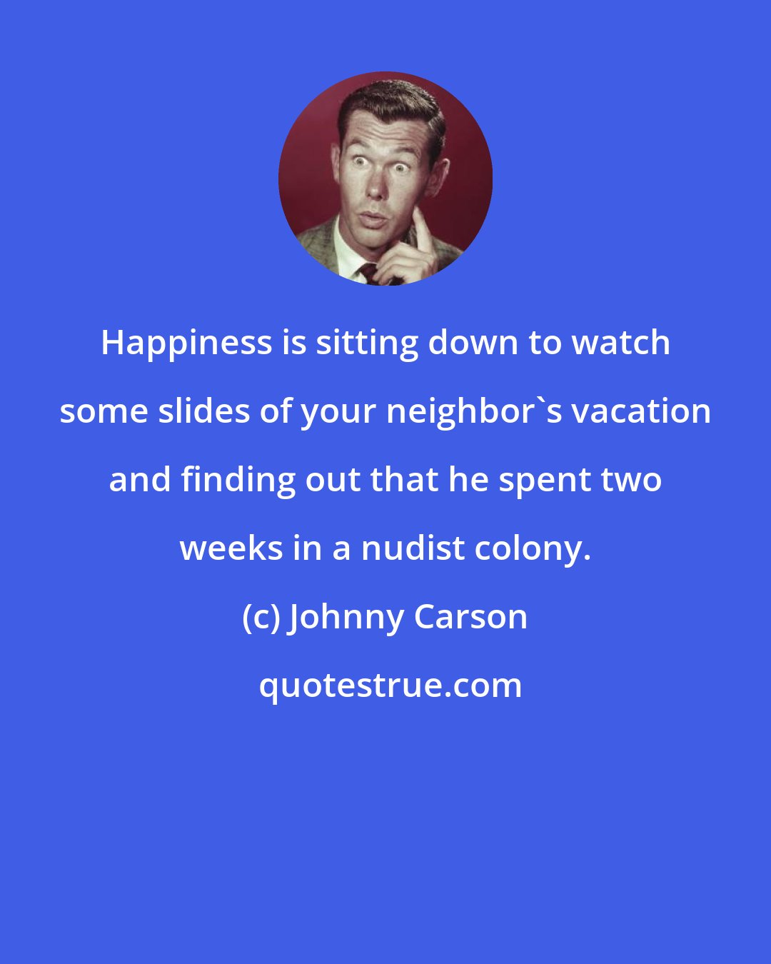 Johnny Carson: Happiness is sitting down to watch some slides of your neighbor's vacation and finding out that he spent two weeks in a nudist colony.