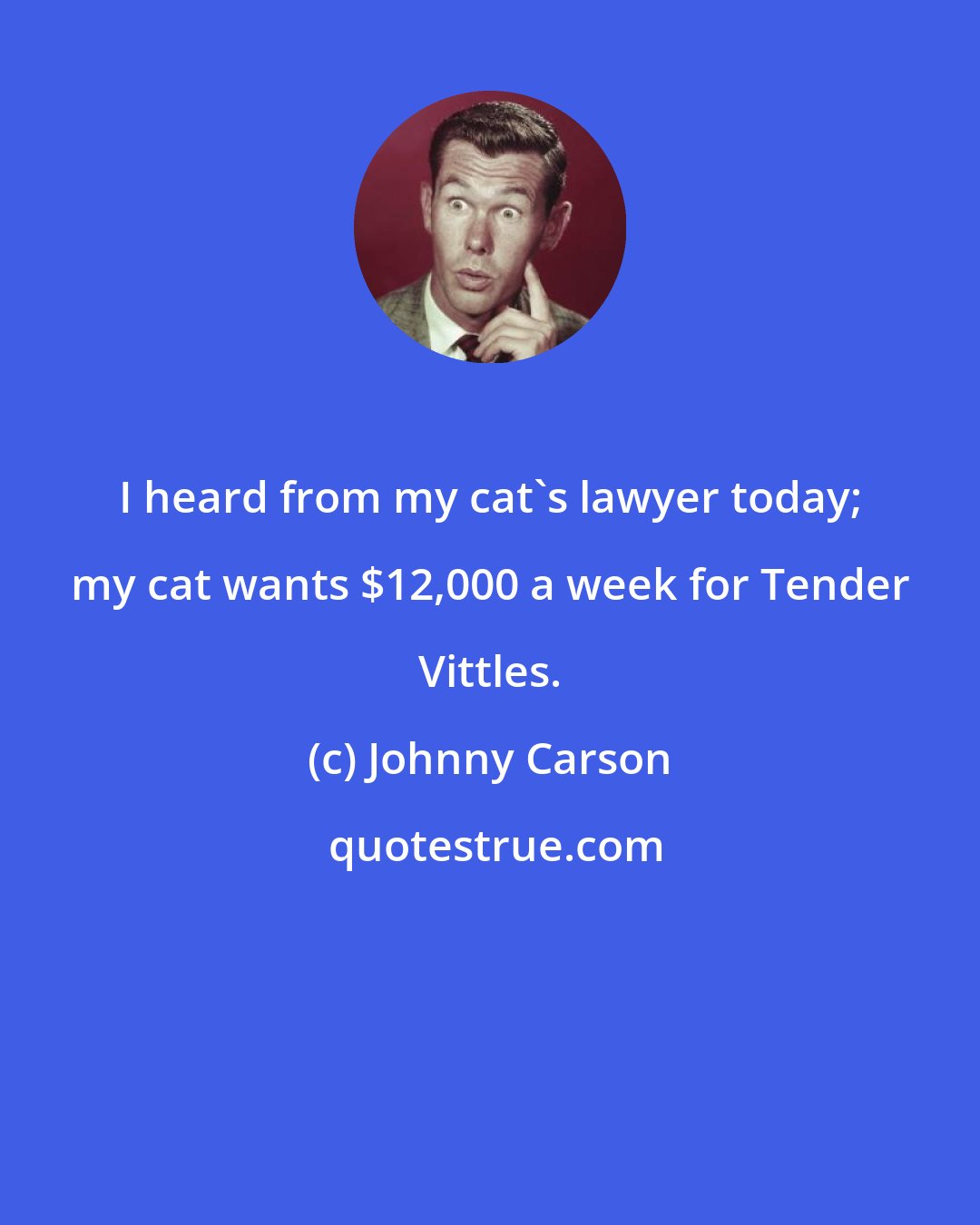 Johnny Carson: I heard from my cat's lawyer today; my cat wants $12,000 a week for Tender Vittles.