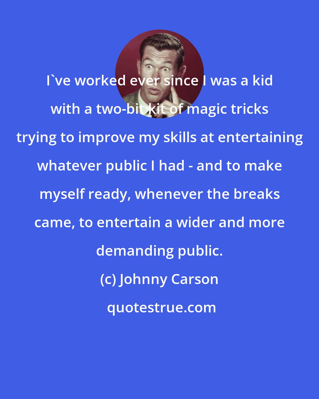 Johnny Carson: I've worked ever since I was a kid with a two-bit kit of magic tricks trying to improve my skills at entertaining whatever public I had - and to make myself ready, whenever the breaks came, to entertain a wider and more demanding public.