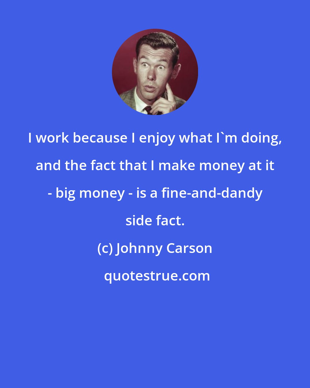 Johnny Carson: I work because I enjoy what I'm doing, and the fact that I make money at it - big money - is a fine-and-dandy side fact.