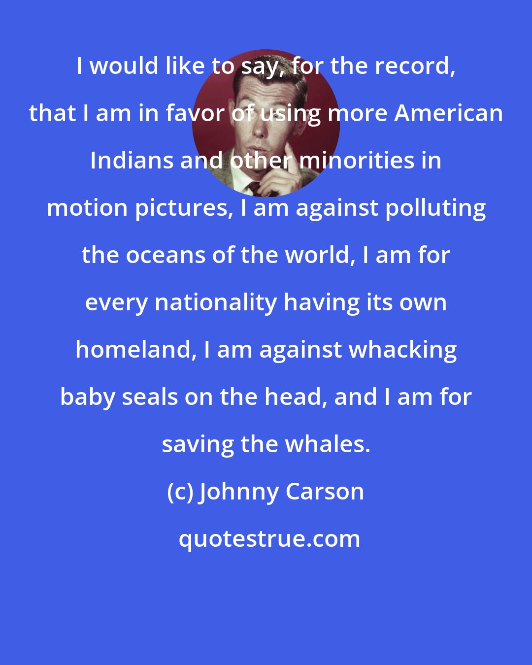 Johnny Carson: I would like to say, for the record, that I am in favor of using more American Indians and other minorities in motion pictures, I am against polluting the oceans of the world, I am for every nationality having its own homeland, I am against whacking baby seals on the head, and I am for saving the whales.