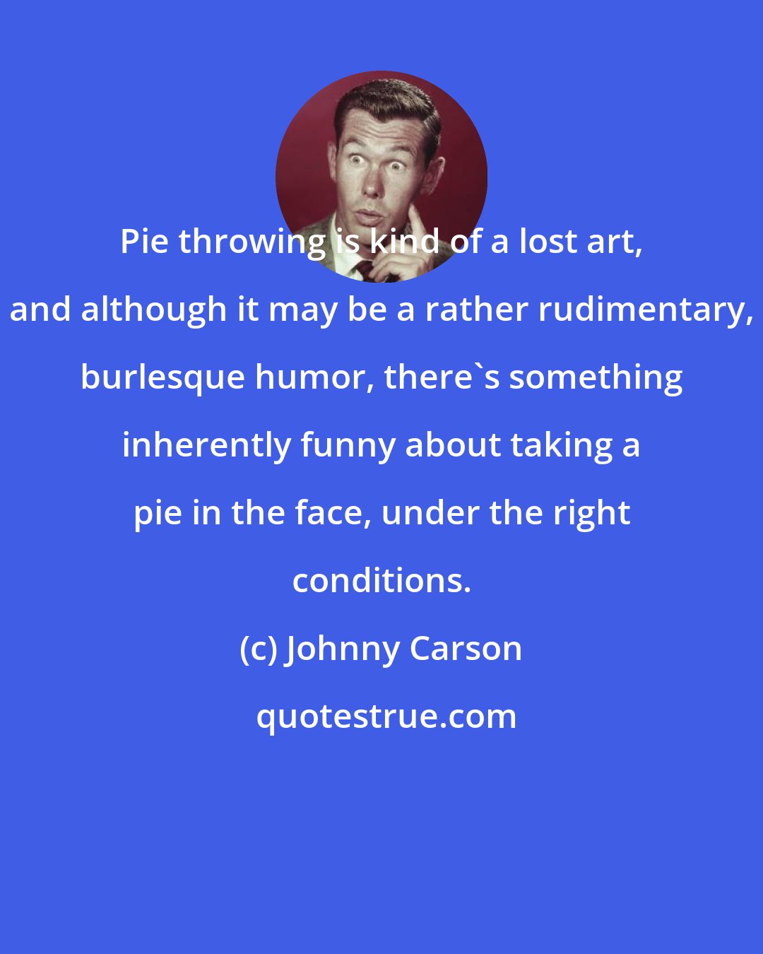 Johnny Carson: Pie throwing is kind of a lost art, and although it may be a rather rudimentary, burlesque humor, there's something inherently funny about taking a pie in the face, under the right conditions.
