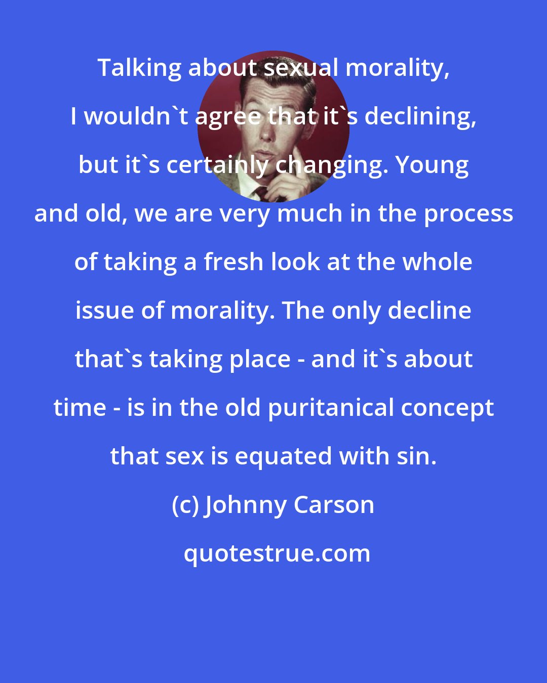 Johnny Carson: Talking about sexual morality, I wouldn't agree that it's declining, but it's certainly changing. Young and old, we are very much in the process of taking a fresh look at the whole issue of morality. The only decline that's taking place - and it's about time - is in the old puritanical concept that sex is equated with sin.