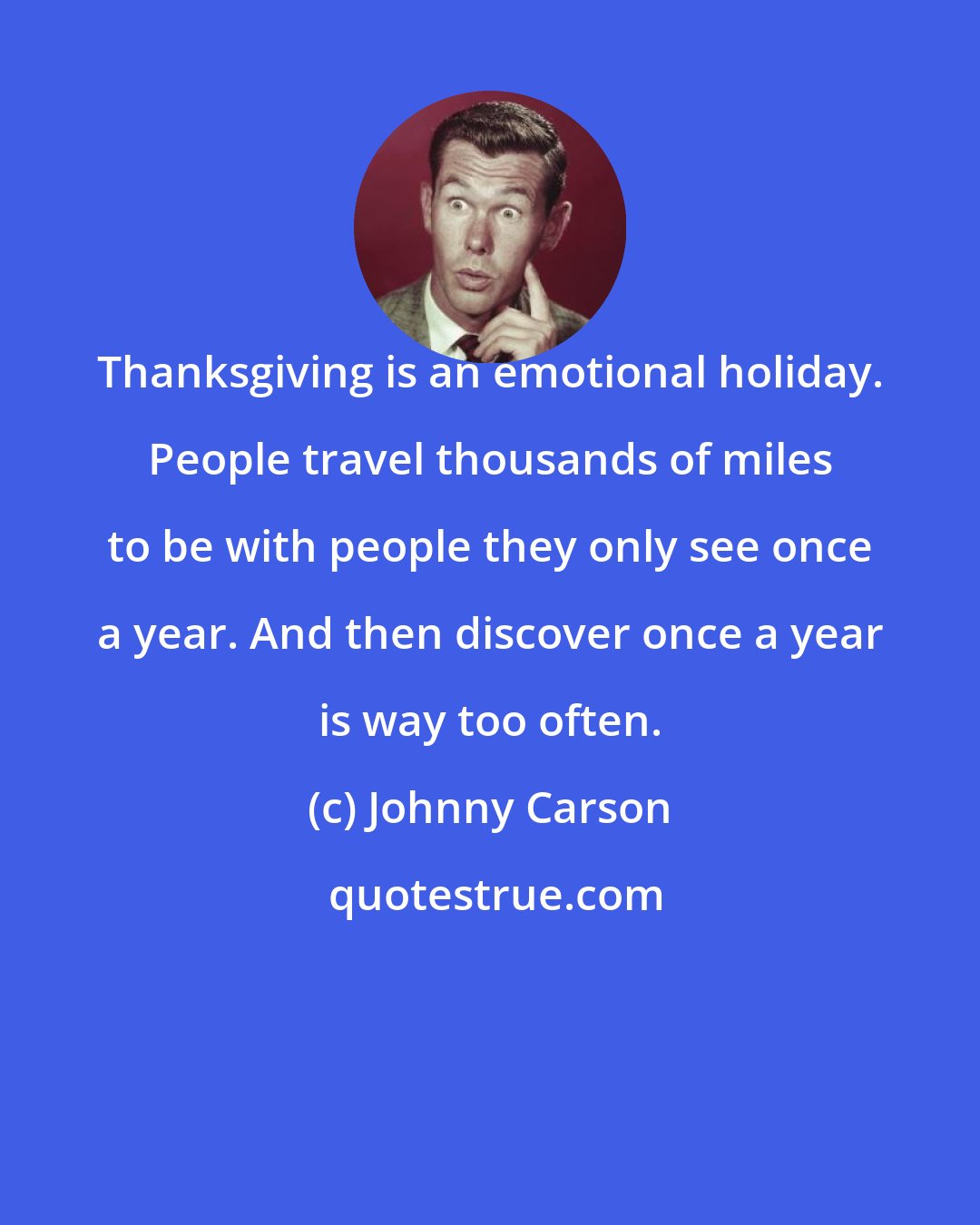 Johnny Carson: Thanksgiving is an emotional holiday. People travel thousands of miles to be with people they only see once a year. And then discover once a year is way too often.