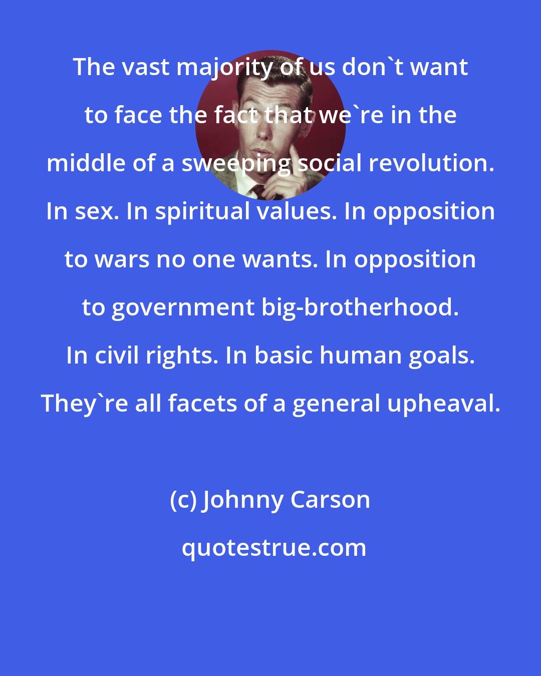 Johnny Carson: The vast majority of us don't want to face the fact that we're in the middle of a sweeping social revolution. In sex. In spiritual values. In opposition to wars no one wants. In opposition to government big-brotherhood. In civil rights. In basic human goals. They're all facets of a general upheaval.