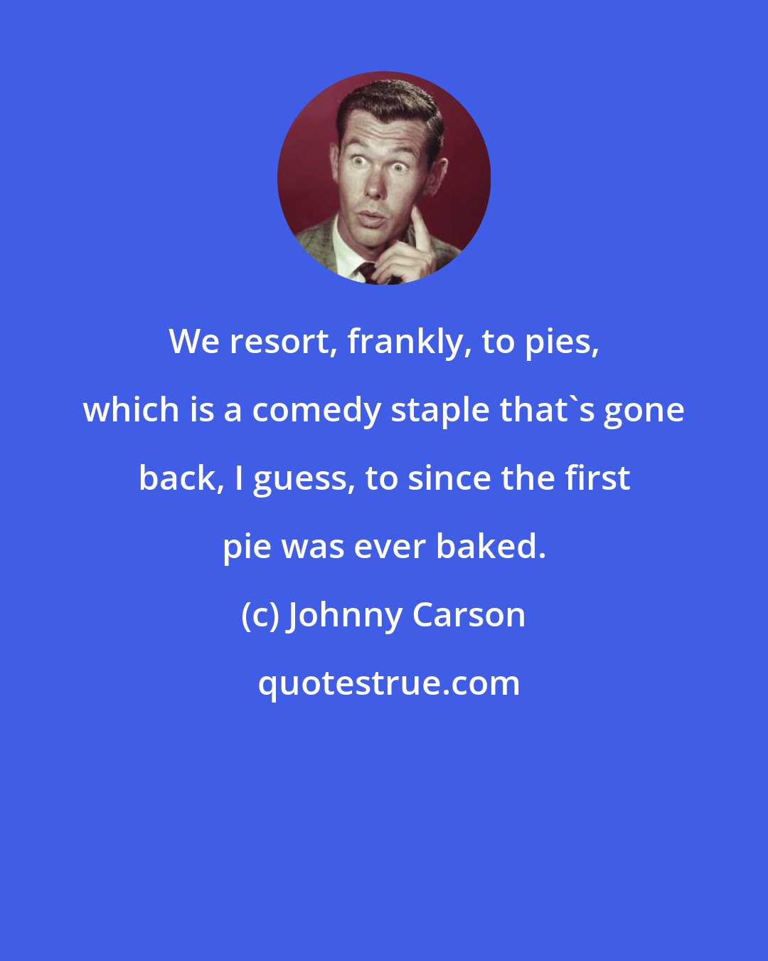 Johnny Carson: We resort, frankly, to pies, which is a comedy staple that's gone back, I guess, to since the first pie was ever baked.