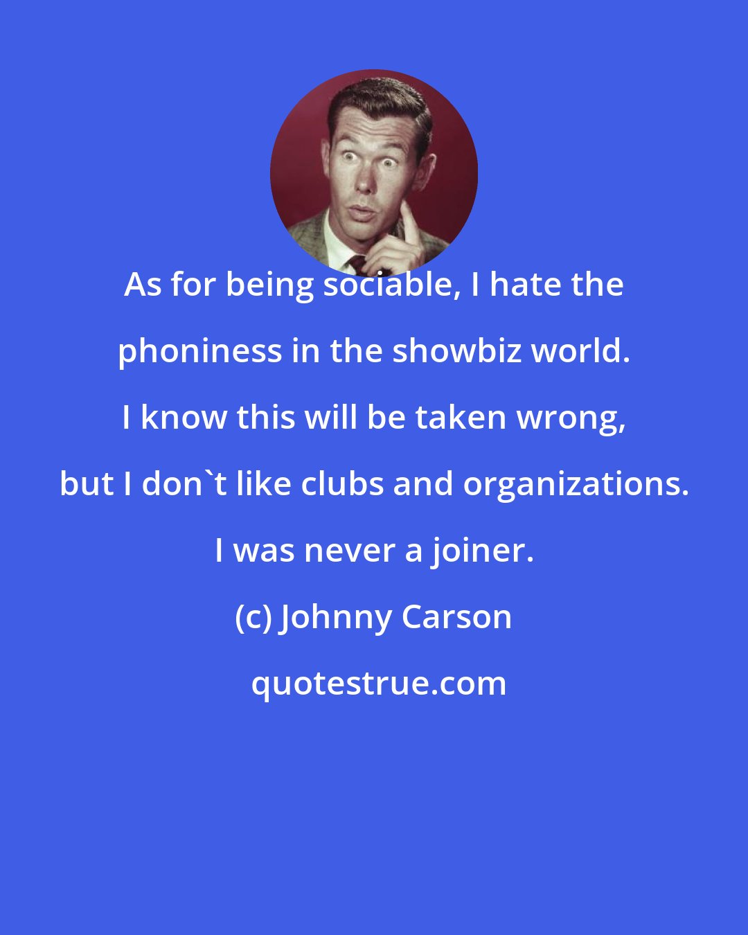 Johnny Carson: As for being sociable, I hate the phoniness in the showbiz world. I know this will be taken wrong, but I don't like clubs and organizations. I was never a joiner.