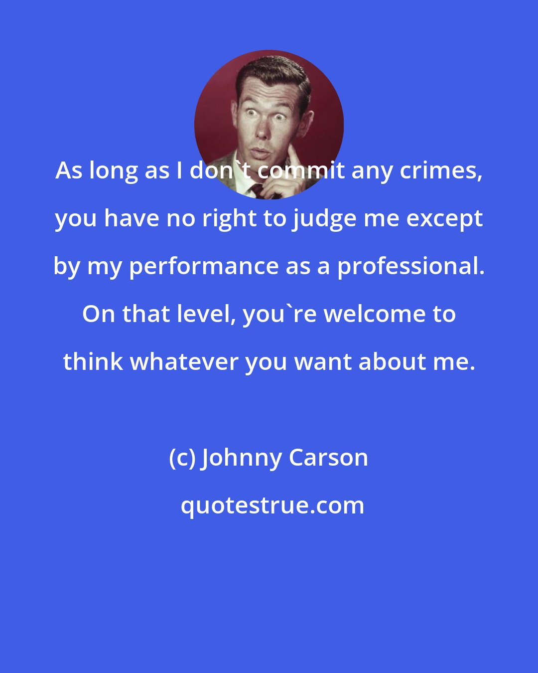 Johnny Carson: As long as I don't commit any crimes, you have no right to judge me except by my performance as a professional. On that level, you're welcome to think whatever you want about me.