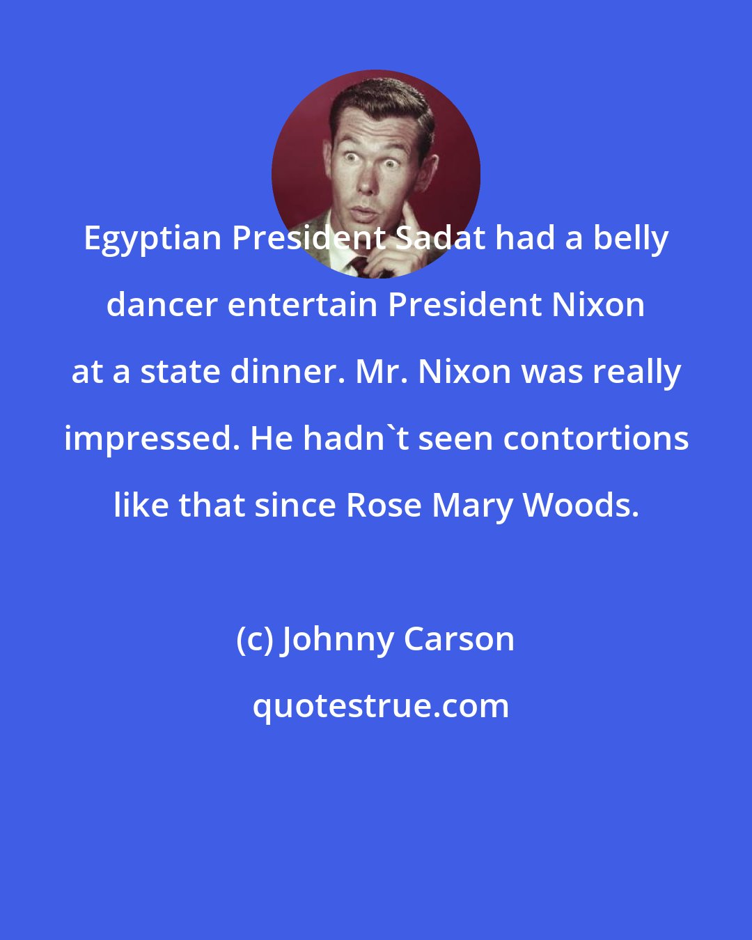 Johnny Carson: Egyptian President Sadat had a belly dancer entertain President Nixon at a state dinner. Mr. Nixon was really impressed. He hadn't seen contortions like that since Rose Mary Woods.