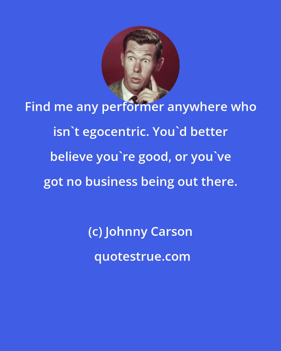 Johnny Carson: Find me any performer anywhere who isn't egocentric. You'd better believe you're good, or you've got no business being out there.