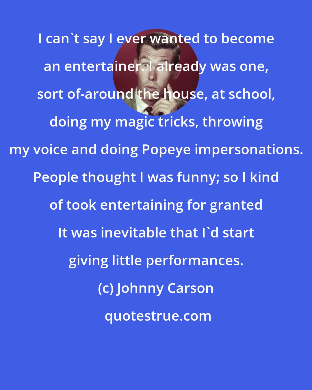 Johnny Carson: I can't say I ever wanted to become an entertainer. I already was one, sort of-around the house, at school, doing my magic tricks, throwing my voice and doing Popeye impersonations. People thought I was funny; so I kind of took entertaining for granted It was inevitable that I'd start giving little performances.