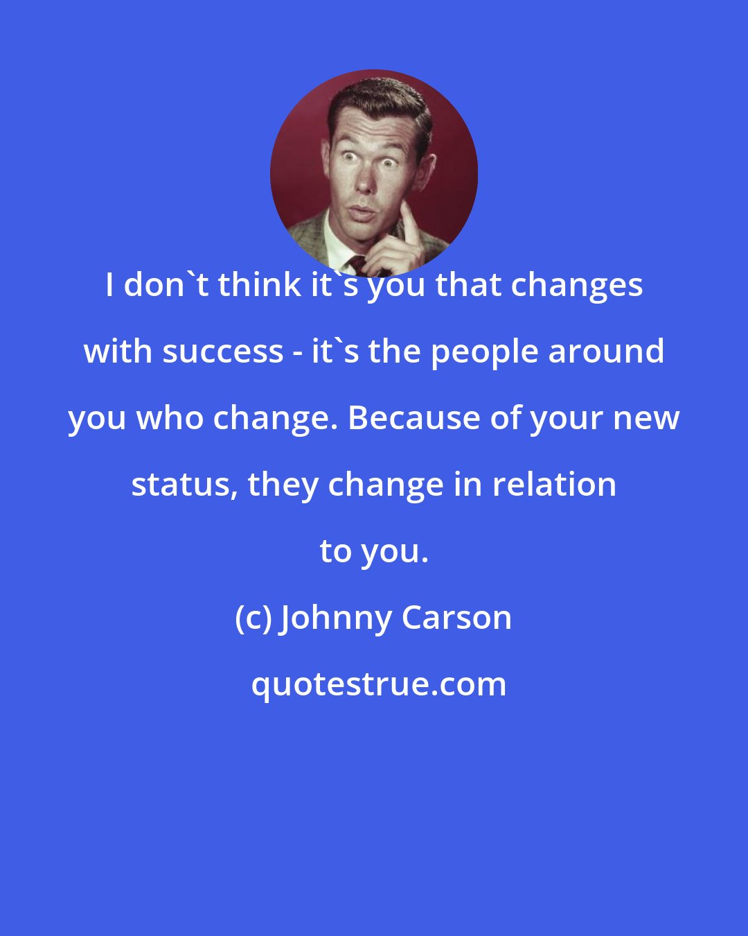 Johnny Carson: I don't think it's you that changes with success - it's the people around you who change. Because of your new status, they change in relation to you.